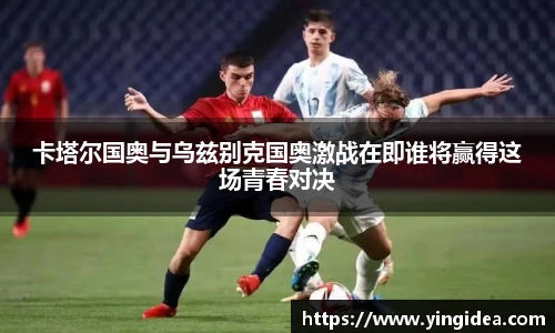 卡塔尔国奥与乌兹别克国奥激战在即谁将赢得这场青春对决