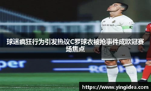 球迷疯狂行为引发热议C罗球衣被抢事件成欧冠赛场焦点