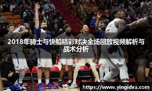 2018年骑士与快船精彩对决全场回放视频解析与战术分析