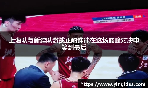 上海队与新疆队激战正酣谁能在这场巅峰对决中笑到最后